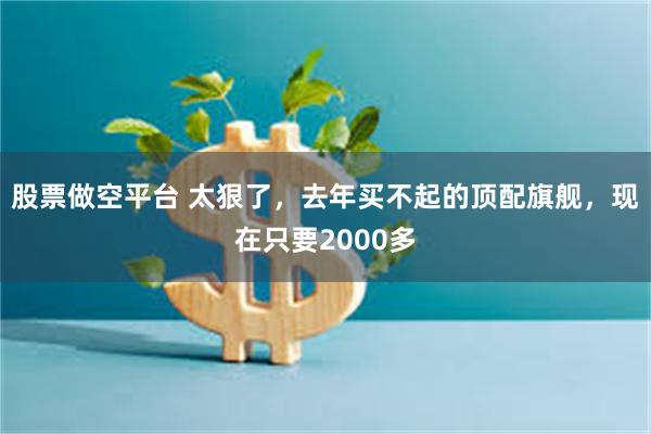 股票做空平台 太狠了，去年买不起的顶配旗舰，现在只要2000多