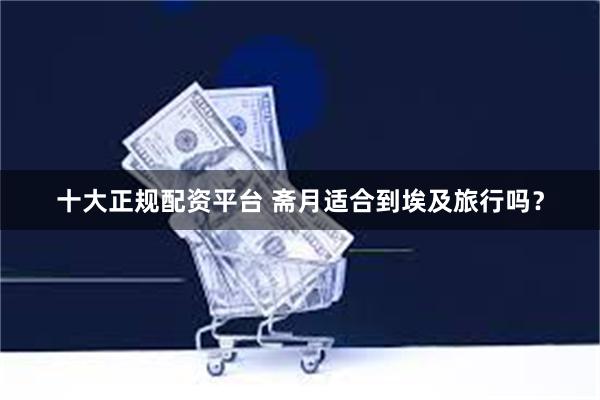 十大正规配资平台 斋月适合到埃及旅行吗？