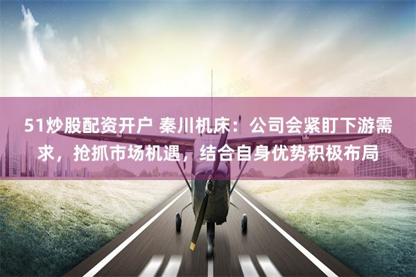 51炒股配资开户 秦川机床：公司会紧盯下游需求，抢抓市场机遇，结合自身优势积极布局