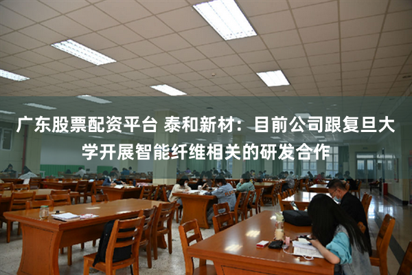 广东股票配资平台 泰和新材：目前公司跟复旦大学开展智能纤维相关的研发合作