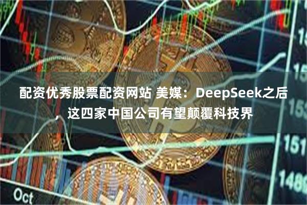 配资优秀股票配资网站 美媒：DeepSeek之后，这四家中国公司有望颠覆科技界