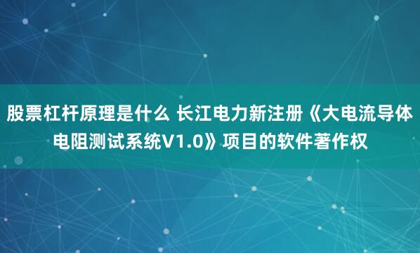 股票杠杆原理是什么 长江电力新注册《大电流导体电阻测试系统V1.0》项目的软件著作权