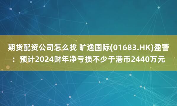 期货配资公司怎么找 旷逸国际(01683.HK)盈警：预计2024财年净亏损不少于港币2440万元