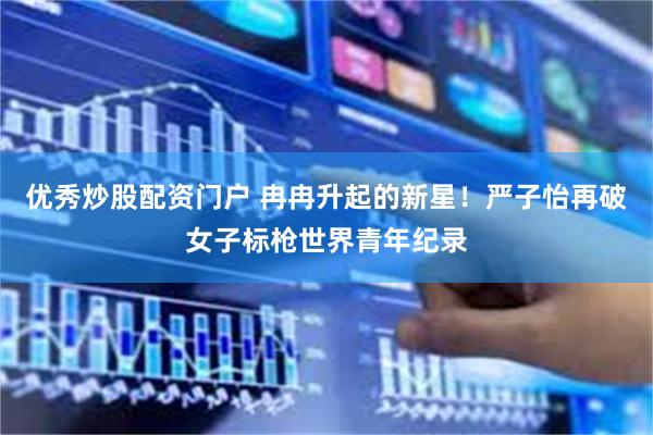 优秀炒股配资门户 冉冉升起的新星！严子怡再破女子标枪世界青年纪录