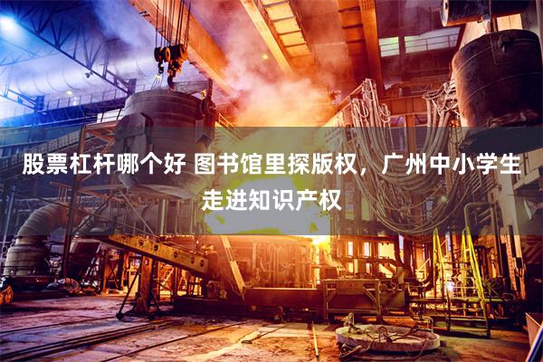 股票杠杆哪个好 图书馆里探版权，广州中小学生走进知识产权