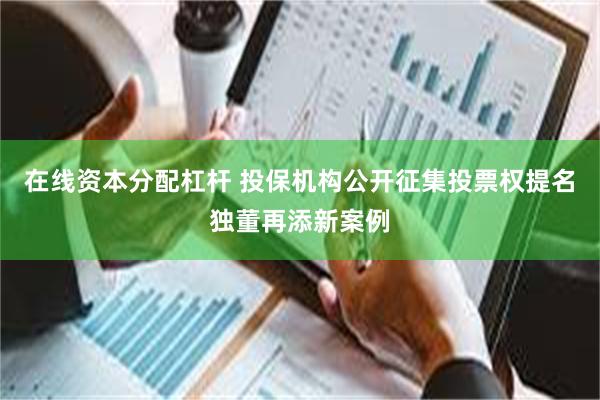 在线资本分配杠杆 投保机构公开征集投票权提名独董再添新案例
