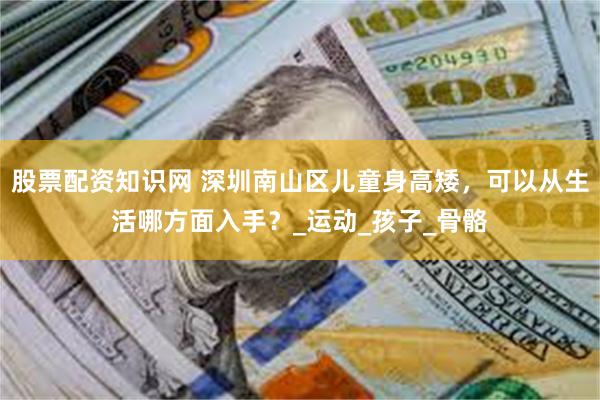股票配资知识网 深圳南山区儿童身高矮，可以从生活哪方面入手？_运动_孩子_骨骼