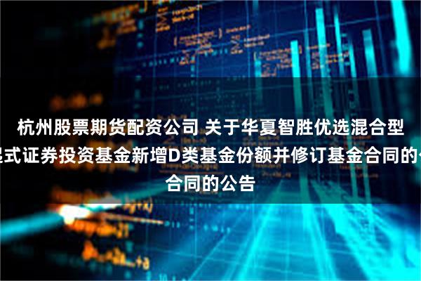 杭州股票期货配资公司 关于华夏智胜优选混合型发起式证券投资基金新增D类基金份额并修订基金合同的公告