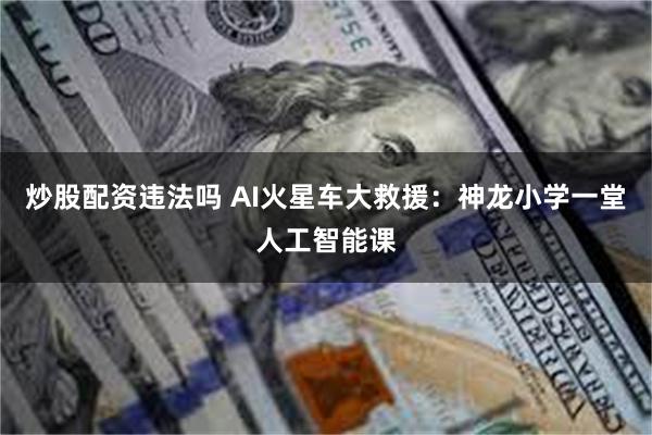 炒股配资违法吗 AI火星车大救援：神龙小学一堂人工智能课