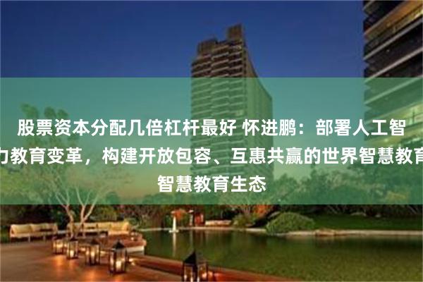 股票资本分配几倍杠杆最好 怀进鹏：部署人工智能助力教育变革，构建开放包容、互惠共赢的世界智慧教育生态