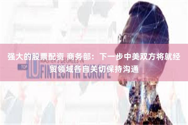 强大的股票配资 商务部：下一步中美双方将就经贸领域各自关切保持沟通