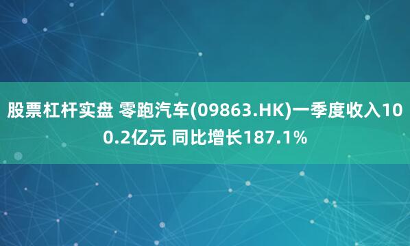 股票杠杆实盘 零跑汽车(09863.HK)一季度收入100.2亿元 同比增长187.1%