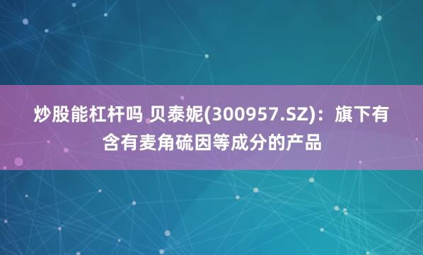 炒股能杠杆吗 贝泰妮(300957.SZ)：旗下有含有麦角硫因等成分的产品