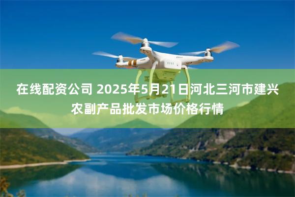 在线配资公司 2025年5月21日河北三河市建兴农副产品批发市场价格行情