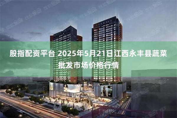 股指配资平台 2025年5月21日江西永丰县蔬菜批发市场价格行情