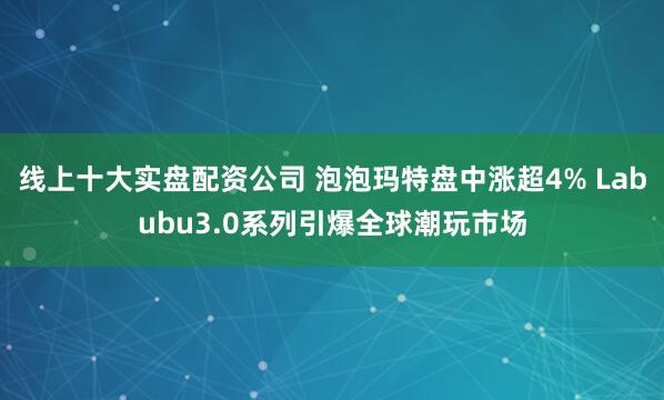 线上十大实盘配资公司 泡泡玛特盘中涨超4% Labubu3.0系列引爆全球潮玩市场