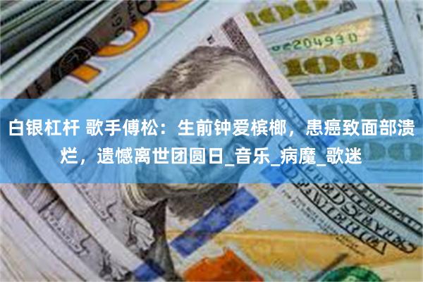 白银杠杆 歌手傅松：生前钟爱槟榔，患癌致面部溃烂，遗憾离世团圆日_音乐_病魔_歌迷