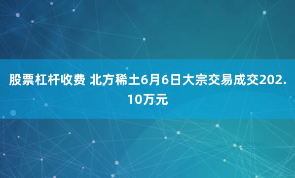股票杠杆收费 北方稀土6月6日大宗交易成交202.10万元