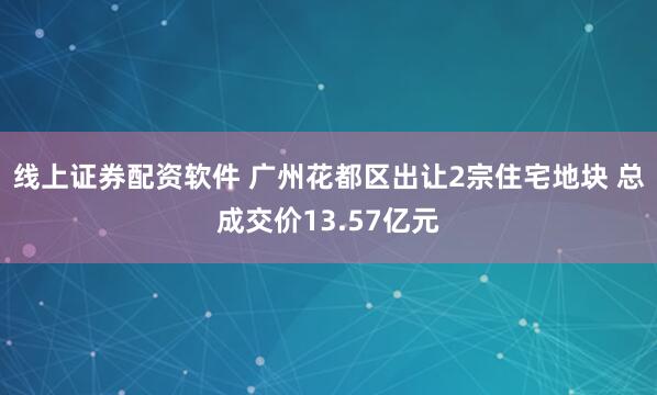线上证券配资软件 广州花都区出让2宗住宅地块 总成交价13.57亿元
