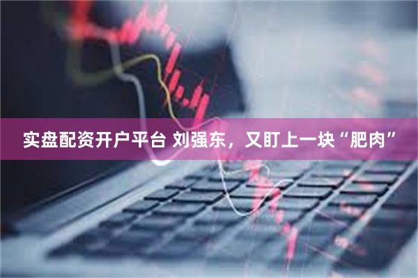 实盘配资开户平台 刘强东，又盯上一块“肥肉”