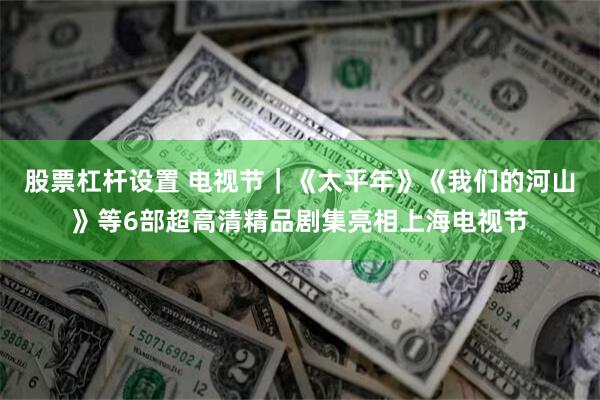 股票杠杆设置 电视节｜《太平年》《我们的河山》等6部超高清精品剧集亮相上海电视节