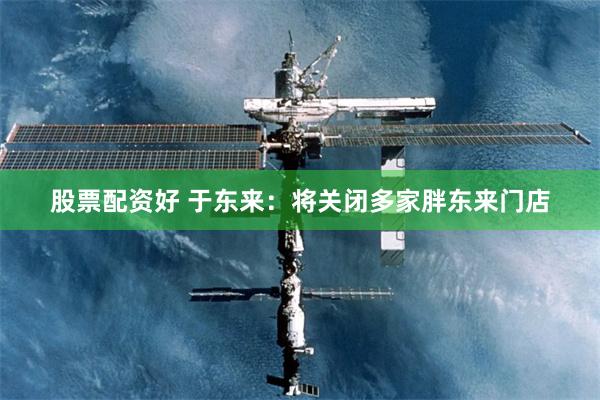 股票配资好 于东来：将关闭多家胖东来门店