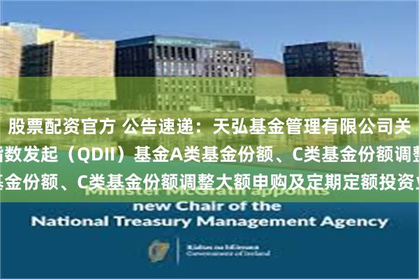 股票配资官方 公告速递：天弘基金管理有限公司关于天弘纳斯达克100指数发起（QDII）基金A类基金份额、C类基金份额调整大额申购及定期定额投资业务