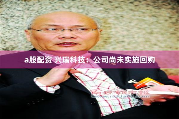 a股配资 兴瑞科技：公司尚未实施回购