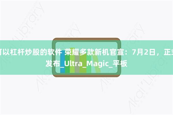 可以杠杆炒股的软件 荣耀多款新机官宣：7月2日，正式发布_Ultra_Magic_平板
